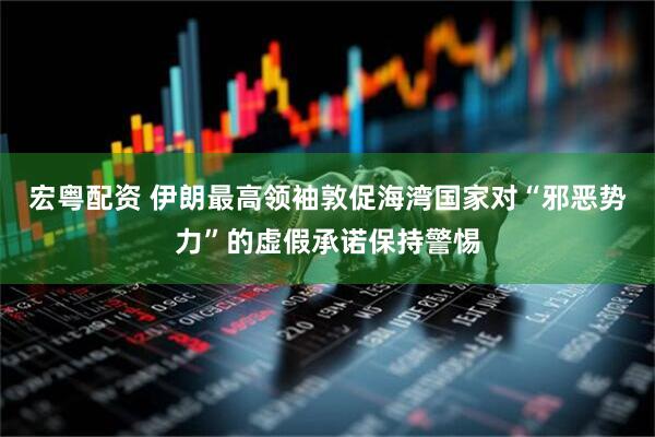 宏粤配资 伊朗最高领袖敦促海湾国家对“邪恶势力”的虚假承诺保持警惕